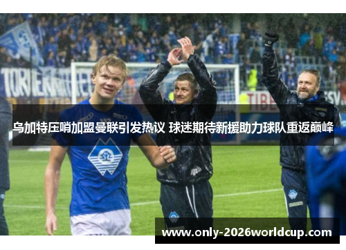 乌加特压哨加盟曼联引发热议 球迷期待新援助力球队重返巅峰