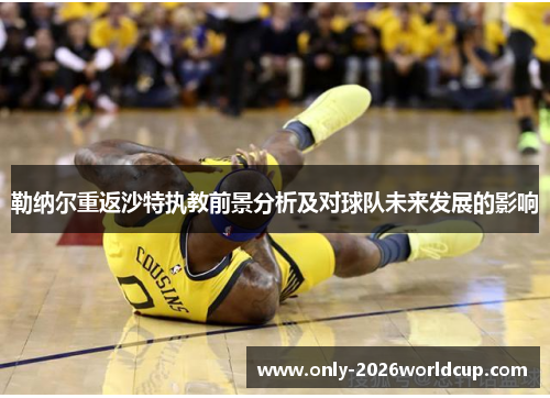 勒纳尔重返沙特执教前景分析及对球队未来发展的影响 勒纳尔重返沙特执教前景分析及对球队未来发展的影响