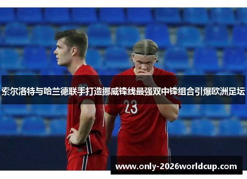 索尔洛特与哈兰德联手打造挪威锋线最强双中锋组合引爆欧洲足坛 索尔洛特与哈兰德联手打造挪威锋线最强双中锋组合引爆欧洲足坛